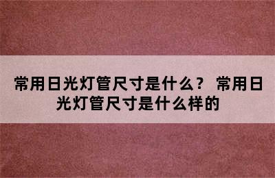 常用日光灯管尺寸是什么？ 常用日光灯管尺寸是什么样的